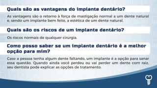 Quais são os riscos de um implante dentário?
Os riscos normais de qualquer cirurgia.
Quais são as vantagens do implante dentário?
As vantagens são o retorno à força de mastigação normal a um dente natural
e, sendo um implante bem feito, a estética de um dente natural.
Como posso saber se um implante dentário é a melhor
opção para mim?
Caso a pessoa tenha algum dente faltando, um implante é a opção para sanar
essa questão. Quando ainda você perdeu ou vai perder um dente com raiz,
seu dentista pode explicar as opções de tratamento.
 