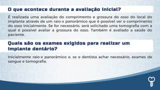 Quais são os exames exigidos para realizar um
implante dentário?
Inicialmente raio-x panorâmico e, se o dentista achar necessário, exames de
sangue e tomografia.
O que acontece durante a avaliação inicial?
É realizada uma avaliação do comprimento e grossura do osso do local do
implante através de um raio-x panorâmico que é possível ver o comprimento
do osso inicialmente. Se for necessário, será solicitado uma tomografia com a
qual é possível avaliar a grossura do osso. Também é avaliado a saúde do
paciente.
 