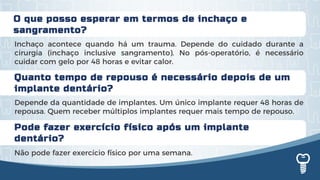 Quanto tempo de repouso é necessário depois de um
implante dentário?
Depende da quantidade de implantes. Um único implante requer 48 horas de
repousa. Quem receber múltiplos implantes requer mais tempo de repouso.
O que posso esperar em termos de inchaço e
sangramento?
Inchaço acontece quando há um trauma. Depende do cuidado durante a
cirurgia (inchaço inclusive sangramento). No pós-operatório, é necessário
cuidar com gelo por 48 horas e evitar calor.
Pode fazer exercício físico após um implante
dentário?
Não pode fazer exercício físico por uma semana.
 