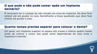 Quanto tempo precisa esperar para colocar o dente?
Em geral, um implante superior se espera seis meses e inferior quatro meses
antes de colocar a coroa. Isso pode variar dependendo do osso onde o
implante é inserido.
O que pode e não pode comer após um implante
dentário?
É necessário ter o cuidado de não morder em cima do implante. Ele deve ficar
estável até ele grudar no osso. Semelhante a braço quebrado que deve ficar
imóvel até grudar o osso.
 