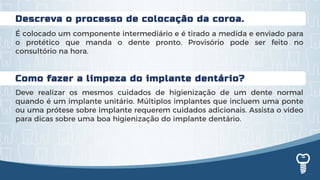 Como fazer a limpeza do implante dentário?
Deve realizar os mesmos cuidados de higienização de um dente normal
quando é um implante unitário. Múltiplos implantes que incluem uma ponte
ou uma prótese sobre implante requerem cuidados adicionais. Assista o vídeo
para dicas sobre uma boa higienização do implante dentário.
Descreva o processo de colocação da coroa.
É colocado um componente intermediário e é tirado a medida e enviado para
o protético que manda o dente pronto. Provisório pode ser feito no
consultório na hora.
 