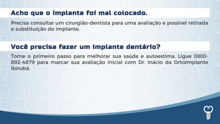 Você precisa fazer um implante dentário?
Tome o primeiro passo para melhorar sua saúde e autoestima. Ligue 0800-
892-4879 para marcar sua avaliação inicial com Dr. Inácio da OrtoImplante
Ibirubá.
Acho que o implante foi mal colocado.
Precisa consultar um cirurgião-dentista para uma avaliação e possível retirada
e substituição do implante.
 