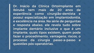 Dr. Inácio da Clínica OrtoImplante em
Ibirubá tem mais de 20 anos de
experiência como cirurgião-dentista e
possui especialização em implantodontia,
e excelência na área. Na série de perguntas
e resposta abaixo, ele revela tudo sobre
implante dentário inclusive o que é um
implante, quais tipos existem, quem pode
fazer o procedimento, vantagens, riscos, o
processo da cirurgia passo-a-passo e
questões pós-operatórias.
 