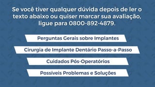 Se você tiver qualquer dúvida depois de ler o
texto abaixo ou quiser marcar sua avaliação,
ligue para 0800-892-4879.
Perguntas Gerais sobre Implantes
Cirurgia de Implante Dentário Passo-a-Passo
Cuidados Pós-Operatórios
Possíveis Problemas e Soluções
 