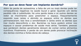 Por que se deve fazer um implante dentário?
Além da perda de autoestima, a falta de um ou mais dentes pode ter
consequências negativas na saúde bucal e geral. Quando um dente
perdido não é substituído, há uma perda óssea e os outros dentes ao
redor se movimento para preencher o espaço, frequentemente
expondo suas raízes e abrindo os espaços entre os dentes que
permaneceram. Isso leva a sensibilidade e cáries entre os dentes que
traz muito desconforto e dor. Bactérias na boca podem entrar nos
espaços e causar problemas de saúde mais sérias. Também, pessoas
que perderam dentes geralmente deixam de comer certos alimentos
nutritivos. Finalmente, a perda de um dente pode provocar inclinação
dos dentes vizinhos e fortes dores de cabeça.
 
