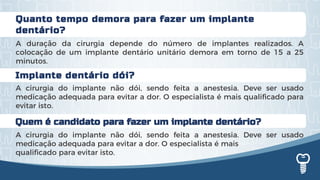 Quanto tempo demora para fazer um implante
dentário?
A duração da cirurgia depende do número de implantes realizados. A
colocação de um implante dentário unitário demora em torno de 15 a 25
minutos.
Implante dentário dói?
A cirurgia do implante não dói, sendo feita a anestesia. Deve ser usado
medicação adequada para evitar a dor. O especialista é mais qualificado para
evitar isto.
Quem é candidato para fazer um implante dentário?
A cirurgia do implante não dói, sendo feita a anestesia. Deve ser usado
medicação adequada para evitar a dor. O especialista é mais
qualificado para evitar isto.
 