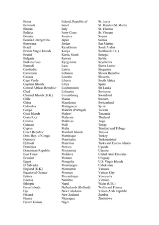 Benin
Bermuda
Bhutan
Bolivia
Bonaire
Bosnia-Herzegovina
Botswana
Brazil
British Virgin Islands
Brunei
Bulgaria
Burkina Faso
Burundi
Cambodia
Cameroon
Canada
Cape Verde
Cayman Islands
Central African Republic1
Chad
Channel Islands (U.K.)
Chile
China
Colombia
Congo
Cook Islands
Costa Rica
Croatia
Curacao
Cyprus
Czech Republic
Dem. Rep. of Congo
Denmark
Djibouti
Dominica
Dominican Republic
East Timor
Ecuador
Egypt
El Salvador
England (U.K.)
Equatorial Guinea1
Eritrea
Estonia
Ethiopia
Faroe Islands
Fiji
Finland
France
French Guiana
Ireland, Republic of
Israel
Italy
Ivory Coast
Jamaica
Japan
Jordan
Kazakhstan
Kenya
Korea, South
Kuwait
Kyrgyzstan
Laos
Latvia
Lebanon
Lesotho
Liberia
Libya
Liechtenstein
Lithuania
Luxembourg
Macau
Macedonia
Madagascar
Madeira (Portugal)
Malawi
Malaysia
Maldives
Mali
Malta
Marshall Islands
Martinique
Mauritania
Mauritius
Mexico
Micronesia
Moldova
Monaco
Mongolia
Montenegro
Montserrat
Morocco
Mozambique
Namibia
Nepal
Netherlands (Holland)
New Caledonia
New Zealand
Nicaragua
Niger
St. Lucia
St. Maarten/St. Martin
St. Thomas
St. Vincent
Saipan
Samoa
San Marino
Saudi Arabia
Scotland (U.K.)
Senegal
Serbia
Seychelles
Sierra Leone1
Singapore
Slovak Republic
Slovenia
South Africa
Spain
Sri Lanka
Suriname
Swaziland
Sweden
Switzerland
Syria1
Taiwan
Tanzania
Thailand
Togo
Tonga
Trinidad and Tobago
Tunisia
Turkey
Turkmenistan1
Turks and Caicos Islands
Uganda
Ukraine
United Arab Emirates
Uruguay
U.S. Virgin Islands
Uzbekistan
Vanuatu
Vatican City
Venezuela
Vietnam
Wales (U.K.)
Wallis and Futuna
Yemen Arab Republic
Zambia
Zimbabwe
 