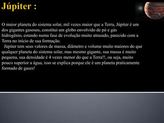 Júpiter :O maior planeta do sistema solar, mil vezes maior que a Terra, Júpiter é um dos gigantes gasosos, constitui um globo envolvido de pó e gás hidrogênio, estando numa fase de evolução muito atrasado, parecido com a Terra no início de sua formação. Júpiter tem seus valores de massa, diâmetro e volume muito maiores do que qualquer planeta do sistema solar, mas mesmo gigante, sua massa é muito pequena, sua densidade é 4 vezes menor do que a Terra!!, ou seja, muito pouco superior a água, isso se explica porque ele é um planeta praticamente formado de gases!