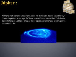 Júpiter :Júpiter é praticamente um sistema solar em miniatura, possui 16 satélites, 4 dos quais podemos ver aqui da Terra, são os chamadas satélites Galelianos, descobertos por Galileo e onde se baseou para confirmar que a Terra girava em torno do Sol.   