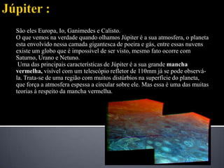 Júpiter :São eles Europa, Io, Ganimedes e Calisto.O que vemos na verdade quando olhamos Júpiter é a sua atmosfera, o planeta esta envolvido nessa camada gigantesca de poeira e gás, entre essas nuvens existe um globo que é impossível de ser visto, mesmo fato ocorre com Saturno, Urano e Netuno.Uma das principais características de Júpiter é a sua grande mancha vermelha, visível com um telescópio refletor de 110mm já se pode observá-la. Trata-se de uma região com muitos distúrbios na superfície do planeta, que força a atmosfera espessa a circular sobre ele. Mas essa é uma das muitas teorias à respeito da mancha vermelha.