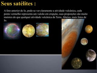Seus satélites :A foto anterior de Io, pode-se ver claramente a atividade vulcânica, cada ponto vermelho representa um vulcão em erupção, suas proporções são muito maiores do que qualquer atividade vulcânica da Terra. Abaixo, mais fotos de Io. 