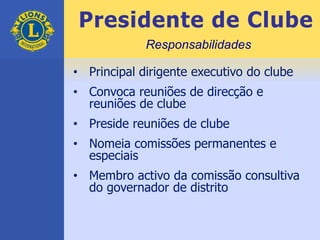 Presidente de Clube
• Principal dirigente executivo do clube
• Convoca reuniões de direcção e
reuniões de clube
• Preside reuniões de clube
• Nomeia comissões permanentes e
especiais
• Membro activo da comissão consultiva
do governador de distrito
Responsabilidades
 