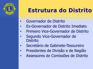 Estrutura do Distrito
• Governador de Distrito
• Ex-Governador de Distrito Imediato
• Primeiro Vice-Governador de Distrito
• Segundo Vice-Governador de
Distrito
• Secretário de Gabinete-Tesoureiro
• Presidentes de Divisão e de Região
• Assessores de Comissões de Distrito
 