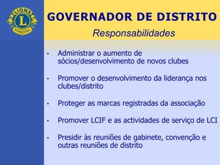 GOVERNADOR DE DISTRITO
• Administrar o aumento de
sócios/desenvolvimento de novos clubes
• Promover o desenvolvimento da liderança nos
clubes/distrito
• Proteger as marcas registradas da associação
• Promover LCIF e as actividades de serviço de LCI
• Presidir às reuniões de gabinete, convenção e
outras reuniões de distrito
Responsabilidades
 