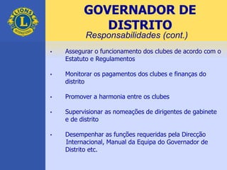 • Assegurar o funcionamento dos clubes de acordo com o
Estatuto e Regulamentos
• Monitorar os pagamentos dos clubes e finanças do
distrito
• Promover a harmonia entre os clubes
• Supervisionar as nomeações de dirigentes de gabinete
e de distrito
• Desempenhar as funções requeridas pela Direcção
Internacional, Manual da Equipa do Governador de
Distrito etc.
GOVERNADOR DE
DISTRITO
Responsabilidades (cont.)
 