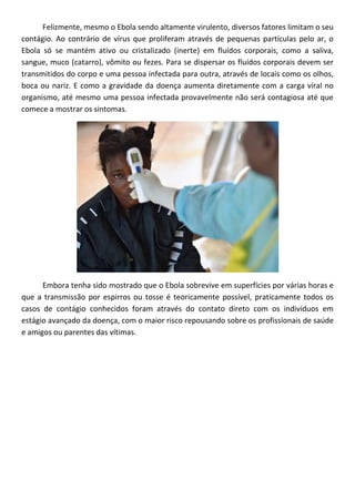 Felizmente, mesmo o Ebola sendo altamente virulento, diversos fatores limitam o seu
contágio. Ao contrário de vírus que proliferam através de pequenas partículas pelo ar, o
Ebola só se mantém ativo ou cristalizado (inerte) em fluídos corporais, como a saliva,
sangue, muco (catarro), vômito ou fezes. Para se dispersar os fluídos corporais devem ser
transmitidos do corpo e uma pessoa infectada para outra, através de locais como os olhos,
boca ou nariz. E como a gravidade da doença aumenta diretamente com a carga viral no
organismo, até mesmo uma pessoa infectada provavelmente não será contagiosa até que
comece a mostrar os sintomas.
Embora tenha sido mostrado que o Ebola sobrevive em superfícies por várias horas e
que a transmissão por espirros ou tosse é teoricamente possível, praticamente todos os
casos de contágio conhecidos foram através do contato direto com os indivíduos em
estágio avançado da doença, com o maior risco repousando sobre os profissionais de saúde
e amigos ou parentes das vítimas.
 