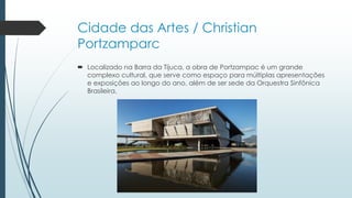 Cidade das Artes / Christian
Portzamparc
 Localizado na Barra da Tijuca, a obra de Portzampac é um grande
complexo cultural, que serve como espaço para múltiplas apresentações
e exposições ao longo do ano, além de ser sede da Orquestra Sinfônica
Brasileira.
 
