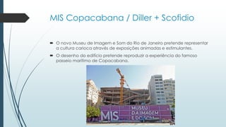 MIS Copacabana / Diller + Scofidio
 O novo Museu de Imagem e Som do Rio de Janeiro pretende representar
a cultura carioca através de exposições animadas e estimulantes.
 O desenho do edifício pretende reproduzir a experiência do famoso
passeio marítimo de Copacabana.
 