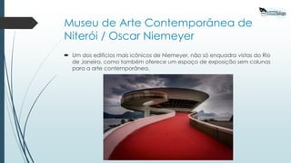 Museu de Arte Contemporânea de
Niterói / Oscar Niemeyer
 Um dos edifícios mais icônicos de Niemeyer, não só enquadra vistas do Rio
de Janeiro, como também oferece um espaço de exposição sem colunas
para a arte contemporânea.
 