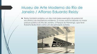Museu de Arte Moderna do Rio de
Janeiro / Affonso Eduardo Reidy
 Reidy também projetou um dos mais belos exemplos do potencial
escultórico da arquitetura moderna. O museu está localizado no maior
parque público do Rio de Janeiro, o Parque do Flamengo, que teve
Roberto Burle-Marx como um dos principais autores.
 