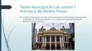Teatro Municipal Rio de Janeiro /
Francisco de Oliveira Passos
 O Teatro Municipal é um dos mais importantes e belos teatros do Brasil. Está
localizado no centro da cidade e é o cenário para apresentações de
dança e música clássica.
 