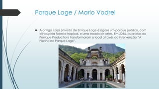 Parque Lage / Mario Vodrel
 A antiga casa privada de Enrique Lage é agora um parque público, com
trilhas pela floresta tropical, e uma escola de artes. Em 2015, os artistas do
Penique Productions transformaram o local através da intervenção “A
Piscina do Parque Lage”.
 