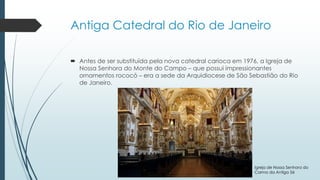 Antiga Catedral do Rio de Janeiro
 Antes de ser substituída pela nova catedral carioca em 1976, a Igreja de
Nossa Senhora do Monte do Campo – que possui impressionantes
ornamentos rococó – era a sede da Arquidiocese de São Sebastião do Rio
de Janeiro.
Igreja de Nossa Senhora do
Carmo da Antiga Sé
 