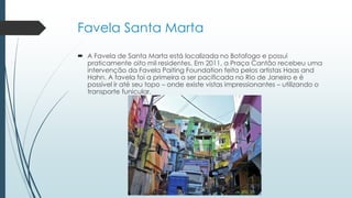 Favela Santa Marta
 A Favela de Santa Marta está localizada no Botafogo e possui
praticamente oito mil residentes. Em 2011, a Praça Cantão recebeu uma
intervenção da Favela Paiting Foundation feita pelos artistas Haas and
Hahn. A favela foi a primeira a ser pacificada no Rio de Janeiro e é
possível ir até seu topo – onde existe vistas impressionantes – utilizando o
transporte funicular.
 