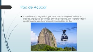 Pão de Açúcar
 Considerado o segundo lugar mais procurado pelos turistas na
cidade. O passeio acontece em um bondinho, um teleférico todo
de vidro onde você consegue incríveis vistas do Rio.
 