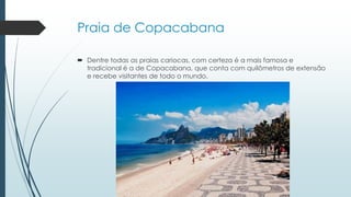 Praia de Copacabana
 Dentre todas as praias cariocas, com certeza é a mais famosa e
tradicional é a de Copacabana, que conta com quilômetros de extensão
e recebe visitantes de todo o mundo.
 