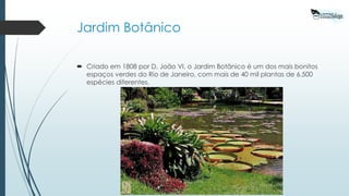 Jardim Botânico
 Criado em 1808 por D. João VI, o Jardim Botânico é um dos mais bonitos
espaços verdes do Rio de Janeiro, com mais de 40 mil plantas de 6.500
espécies diferentes.
 