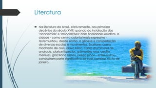Literatura
 Na literatura do brasil, efetivamente, aos primeiros
decênios do século XVIII, quando da instalação das
"academias" e "associações" com finalidades eruditas, a
cidade - como centro colonial mais expressivo -
testemunhou, desde então, a gênese e consolidação
de diversas escolas e movimentos. Escritores como
machado de assis, olavo bilac, carlos drummond de
andrade, clarice lispector, guimarães rosa, cecília
meireles, graciliano ramos, nélida piñon - entre outros -
conduziram parte significativa de suas carreiras no rio de
janeiro.
 