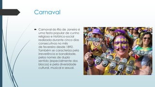 Carnaval
 Carnaval do Rio de Janeiro é
uma festa popular de cunho
religioso e histórico-social
realizada durante cinco dias
consecutivos no mês
de fevereiro desde 1892.
Também se caracteriza pela
irreverência e banalidade,
pelos nomes de duplo
sentido (especialmente dos
blocos) e pela diversidade
cultural, musical e sexual.
 