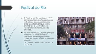 Festival do Rio
 O Festival do Rio surgiu em 1999,
como resultado da fusão de dois
festivais de cinema anteriores,
o Rio Cine Festival (que surgiu
em 1984) e a Mostra Banco
Nacional de Cinema, criada
em 1988.
 Na mostra de 2007, foram exibidos
mais de 300 filmes inéditos,
brasileiros e estrangeiros de 60
países, inclusive os vencedores dos
festivais
de Cannes, Sundance, Veneza e
do Oscar.
 