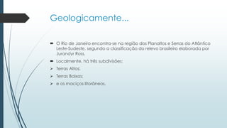 Geologicamente...
 O Rio de Janeiro encontra-se na região dos Planaltos e Serras do Atlântico
Leste-Sudeste, segundo a classificação do relevo brasileiro elaborada por
Jurandyr Ross.
 Localmente, há três subdivisões:
 Terras Altas;
 Terras Baixas;
 e os maciços litorâneos.
 