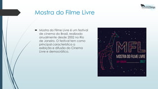Mostra do Filme Livre
 Mostra do Filme Livre é um festival
de cinema do Brasil, realizado
anualmente desde 2002 no Rio
de Janeiro. O festival tem como
principal característica a
exibição e difusão do Cinema
Livre e democrático.
 