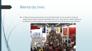 Bienal do Livro
 A Bienal Internacional do Livro de São Paulo é um evento cultural
organizado pela Câmara Brasileira do Livro, que reúne várias editoras
brasileiras e estrangeiras para apresentar lançamentos e seus títulos.
 
