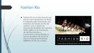 Fashion Rio
 Fashion Rio é um dos eventos de
moda mais importantes do Brasil.
É realizado pela Federação das
Indústrias do Estado do Rio de
Janeiro, com o apoio da
Associação Brasileira da Indústria
Têxtil, Agência de Promoção
de de Exportações e
Investimentos (Apex-Brasil) e o
Serviço Brasileiro de Apoio às
Micro e Pequenas Empresas
(SEBRAE) do Rio de Janeiro.
 