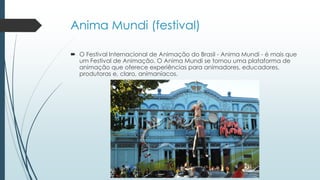 Anima Mundi (festival)
 O Festival Internacional de Animação do Brasil - Anima Mundi - é mais que
um Festival de Animação. O Anima Mundi se tornou uma plataforma de
animação que oferece experiências para animadores, educadores,
produtoras e, claro, animaníacos.
 