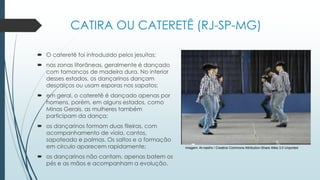 Imagem: Al-nasiho / Creative Commons Attribution-Share Alike 3.0 Unported
CATIRA OU CATERETÊ (RJ-SP-MG)
 O cateretê foi introduzido pelos jesuítas;
 nas zonas litorâneas, geralmente é dançado
com tamancos de madeira dura. No interior
desses estados, os dançarinos dançam
descalços ou usam esporas nos sapatos;
 em geral, o cateretê é dançado apenas por
homens, porém, em alguns estados, como
Minas Gerais, as mulheres também
participam da dança;
 os dançarinos formam duas fileiras, com
acompanhamento de viola, cantos,
sapateado e palmas. Os saltos e a formação
em círculo aparecem rapidamente;
 os dançarinos não cantam, apenas batem os
pés e as mãos e acompanham a evolução.
 