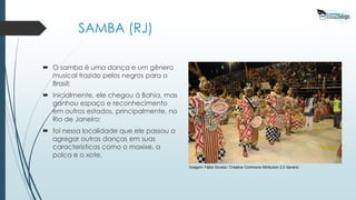 Imagem: Fábio Goveia / Creative Commons Attribution 2.0 Generic
SAMBA (RJ)
 O samba é uma dança e um gênero
musical trazido pelos negros para o
Brasil;
 inicialmente, ele chegou à Bahia, mas
ganhou espaço e reconhecimento
em outros estados, principalmente, no
Rio de Janeiro;
 foi nessa localidade que ele passou a
agregar outras danças em suas
características como o maxixe, a
polca e o xote.
 