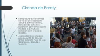 Ciranda de Paraty
 Baile popular que acontece
na vila de pescadores de
Tarituba, distrito de Paraty.
Dança onde os homens
sapateiam com tamancos de
madeira e as mulheres
rodopiam com suas saias
rodadas.
 As cirandas são compostas
pelo conjunto de danças:
Chiba Cateretê, Flore do Mar,
Caranguejo, Ciranda e
Tontinha.
 