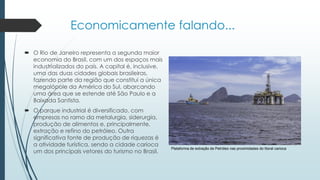 Economicamente falando...
 O Rio de Janeiro representa a segunda maior
economia do Brasil, com um dos espaços mais
industrializados do país. A capital é, inclusive,
uma das duas cidades globais brasileiras,
fazendo parte da região que constitui a única
megalópole da América do Sul, abarcando
uma área que se estende até São Paulo e a
Baixada Santista.
 O parque industrial é diversificado, com
empresas no ramo da metalurgia, siderurgia,
produção de alimentos e, principalmente,
extração e refino do petróleo. Outra
significativa fonte de produção de riquezas é
a atividade turística, sendo a cidade carioca
um dos principais vetores do turismo no Brasil.
Plataforma de extração de Petróleo nas proximidades do litoral carioca
 