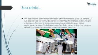 Sua etnia...
 Um dos estados com maior variedade étnica do Brasil é o Rio De Janeiro. A
sua população é constituída por descendentes de asiáticos, índios, negros
e europeus. Entre os grupos europeus que para lá imigraram estão
portugueses, espanhóis, italianos, alemães, finlandeses, suíços, franceses e
árabes, constituindo assim um valor cultura bem elevado.
 