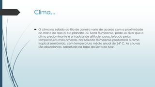 Clima...
 O clima no estado do Rio de Janeiro varia de acordo com a proximidade
do mar e do relevo. No planalto, ou Serra Fluminense, pode-se dizer que o
clima predominante é o tropical de altitude, caracterizado pelas
temperaturas mais amenas. Na Baixada Fluminense predomina o clima
tropical semiúmido, com temperatura média anual de 24° C. As chuvas
são abundantes, sobretudo na base da Serra do Mar.
 