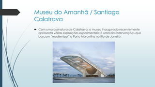 Museu do Amanhã / Santiago
Calatrava
 Com uma assinatura de Calatrava, o museu inaugurado recentemente
apresenta várias exposições experimentais; é uma das intervenções que
buscam “modernizar” o Porto Maravilha no Rio de Janeiro.
 