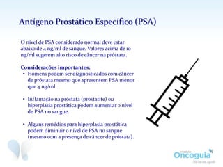O nível de PSA considerado normal deve estar
abaixo de 4 ng/ml de sangue. Valores acima de 10
ng/ml sugerem alto risco de câncer na próstata.
Considerações importantes:
• Homens podem ser diagnosticados com câncer
de próstata mesmo que apresentem PSA menor
que 4 ng/ml.
• Inflamação na próstata (prostatite) ou
hiperplasia prostática podem aumentar o nível
de PSA no sangue.
• Alguns remédios para hiperplasia prostática
podem diminuir o nível de PSA no sangue
(mesmo com a presença de câncer de próstata).
Antígeno Prostático Específico (PSA)
 