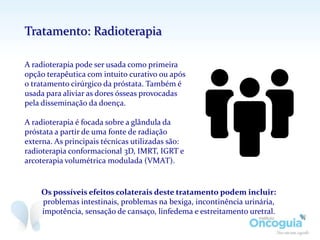 A radioterapia pode ser usada como primeira
opção terapêutica com intuito curativo ou após
o tratamento cirúrgico da próstata. Também é
usada para aliviar as dores ósseas provocadas
pela disseminação da doença.
A radioterapia é focada sobre a glândula da
próstata a partir de uma fonte de radiação
externa. As principais técnicas utilizadas são:
radioterapia conformacional 3D, IMRT, IGRT e
arcoterapia volumétrica modulada (VMAT).
Os possíveis efeitos colaterais deste tratamento podem incluir:
problemas intestinais, problemas na bexiga, incontinência urinária,
impotência, sensação de cansaço, linfedema e estreitamento uretral.
Tratamento: Radioterapia
 
