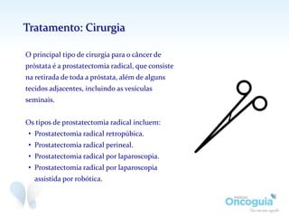 O principal tipo de cirurgia para o câncer de
próstata é a prostatectomia radical, que consiste
na retirada de toda a próstata, além de alguns
tecidos adjacentes, incluindo as vesículas
seminais.
Os tipos de prostatectomia radical incluem:
• Prostatectomia radical retropúbica.
• Prostatectomia radical perineal.
• Prostatectomia radical por laparoscopia.
• Prostatectomia radical por laparoscopia
assistida por robótica.
Tratamento: Cirurgia
 