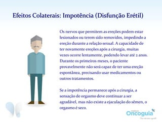 Os nervos que permitem as ereções podem estar
lesionados ou terem sido removidos, impedindo a
ereção durante a relação sexual. A capacidade de
ter novamente ereções após a cirurgia, muitas
vezes ocorre lentamente, podendo levar até 2 anos.
Durante os primeiros meses, o paciente
provavelmente não será capaz de ter uma ereção
espontânea, precisando usar medicamentos ou
outros tratamentos.
Se a impotência permanece após a cirurgia, a
sensação de orgasmo deve continuar a ser
agradável, mas não existe a ejaculação do sêmen, o
orgasmo é seco.
Efeitos Colaterais: Impotência (Disfunção Erétil)
 